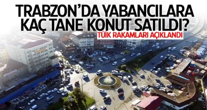 Bakın Trabzon'da yabancılara kaç adet konut satılmış?