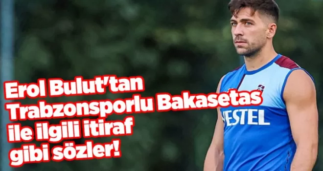 Erol Bulut’tan Trabzonsporlu Bakasetas ile ilgili itiraf gibi sözler!