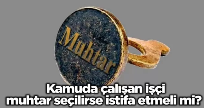 Kamuda çalışan işçi muhtar seçilirse istifa etmeli mi? Açığa kavuşturuldu