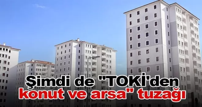 Şimdi de ’’TOKİ’den konut ve arsa’’ tuzağı