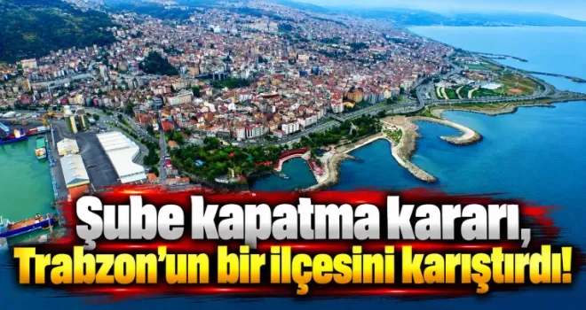 Şube kapatma kararı, Trabzon’un bir ilçesini karıştırdı!