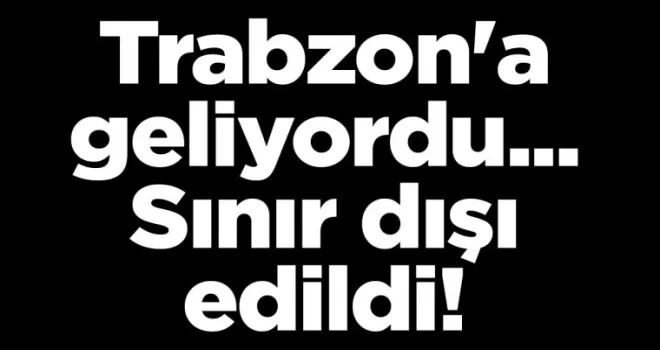 Trabzon’a geliyordu... Sınır dışı edildi!