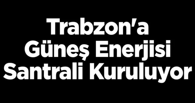 Trabzon’a Güneş Enerjisi Santrali kuruluyor