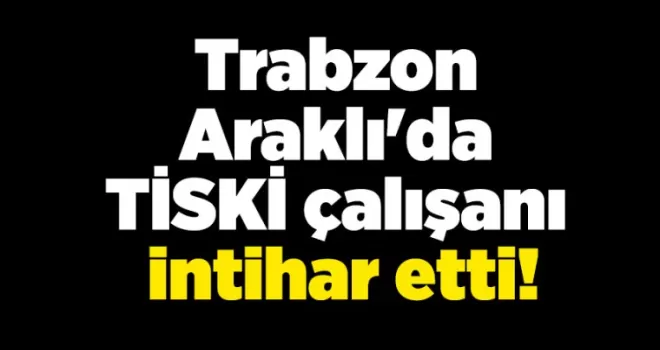 Trabzon Araklı’da TİSKİ çalışanı intihar etti!