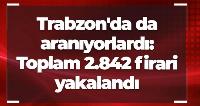 Trabzon’da da aranıyorlardı: Toplam 2.842 firari yakalandı