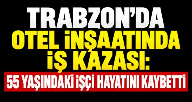 Trabzon’da otel inşaatında iş kazası: 55 yaşındaki işçi hayatını kaybetti