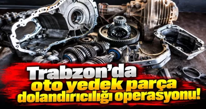 Trabzon’da oto yedek parça dolandırıcılığı operasyonu!