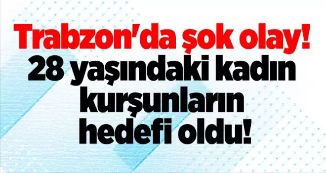 Trabzon’da şok olay! 28 yaşındaki kadın kurşunların hedefi oldu!