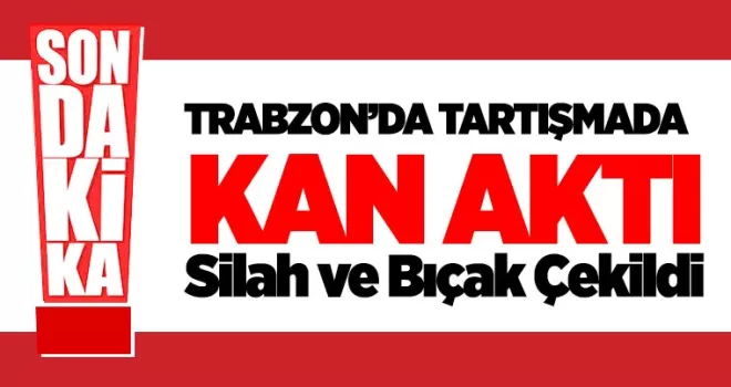 Trabzon’da tartışmada kan aktı! Silah ve bıçak çekildi