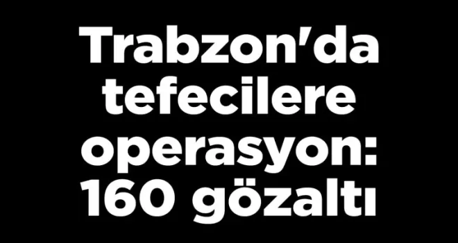 Trabzon’da tefecilere operasyon: 160 gözaltı