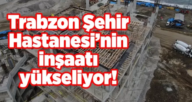 Trabzon Şehir Hastanesi’nin inşaatı yükseliyor!