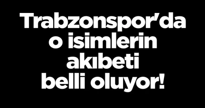 Trabzonspor’da o isimlerin akıbeti belli oluyor!