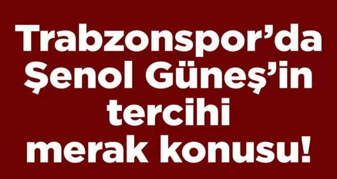 Trabzonspor’da Şenol Güneş’in tercihi merak konusu!