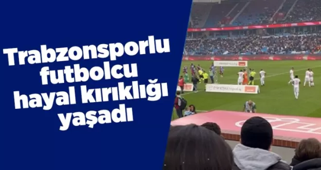 Trabzonsporlu futbolcu hayal kırıklığı yaşadı
