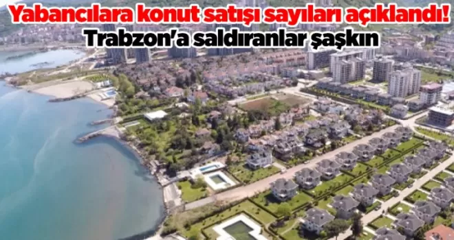 Yabancılara konut satışı sayıları açıklandı! Trabzon’a saldıranlar şaşkın