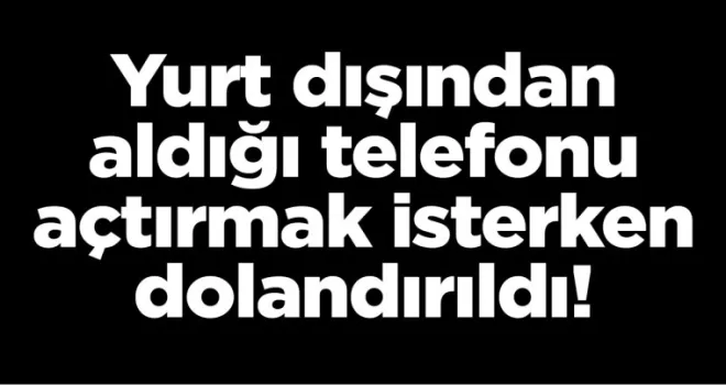 Yurt dışından aldığı telefonu açtırmak isterken dolandırıldı!